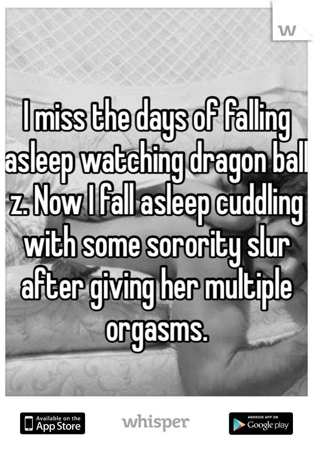 I miss the days of falling asleep watching dragon ball z. Now I fall asleep cuddling with some sorority slur after giving her multiple orgasms. 