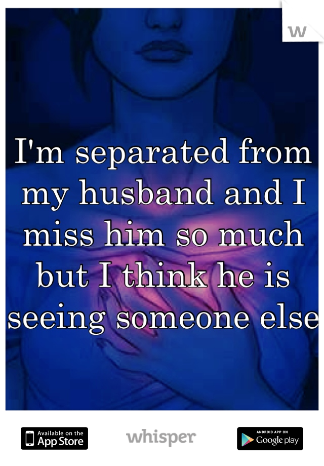 I'm separated from my husband and I miss him so much but I think he is seeing someone else