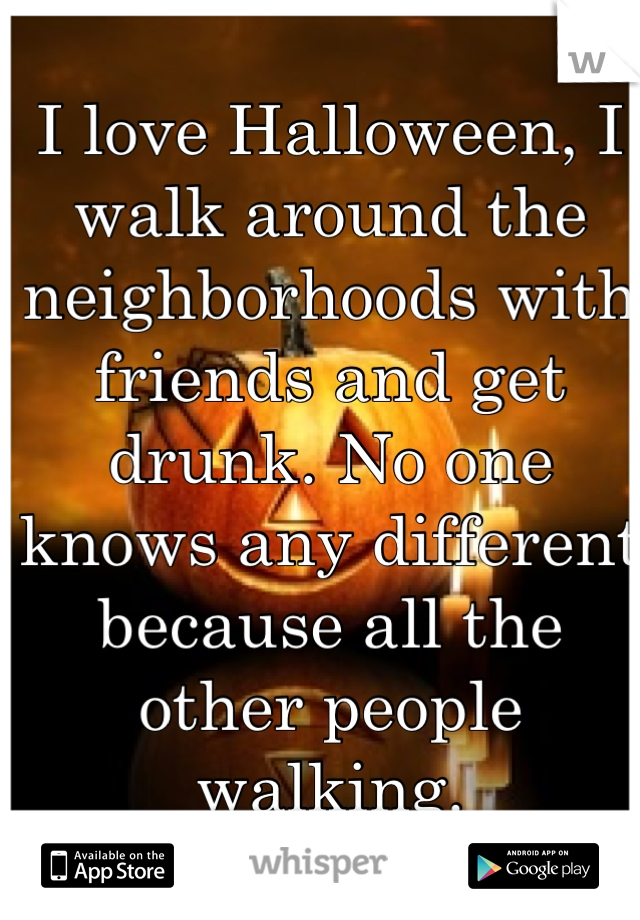 I love Halloween, I walk around the neighborhoods with friends and get drunk. No one knows any different because all the other people walking. 