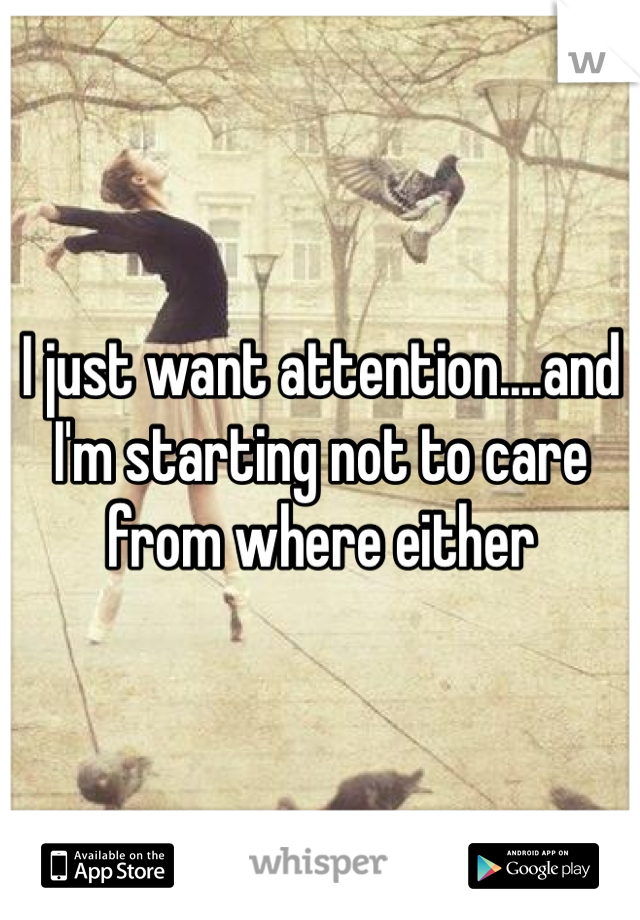I just want attention....and I'm starting not to care from where either
