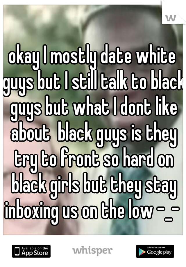 okay I mostly date white guys but I still talk to black guys but what I dont like about  black guys is they try to front so hard on black girls but they stay inboxing us on the low -_- 