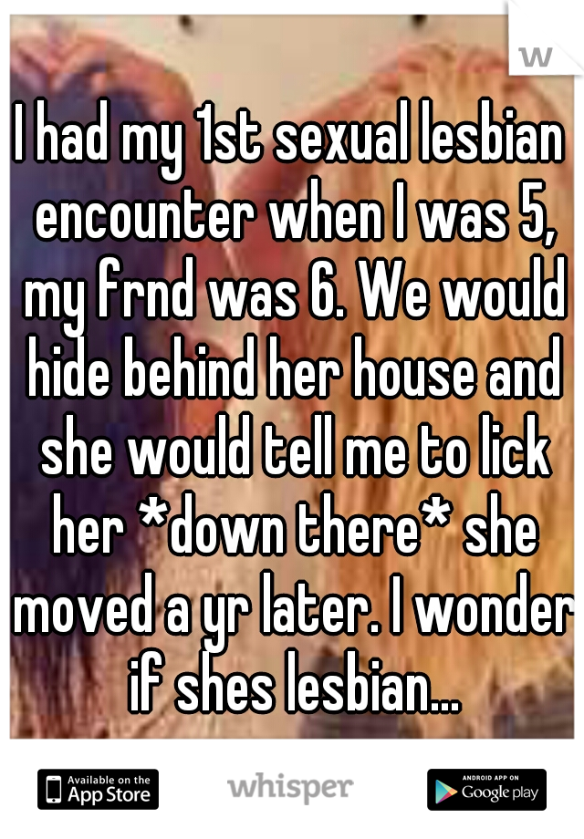 I had my 1st sexual lesbian encounter when I was 5, my frnd was 6. We would hide behind her house and she would tell me to lick her *down there* she moved a yr later. I wonder if shes lesbian...