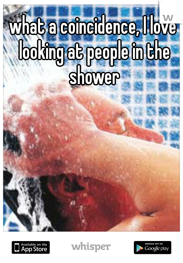 what a coincidence, I love looking at people in the shower