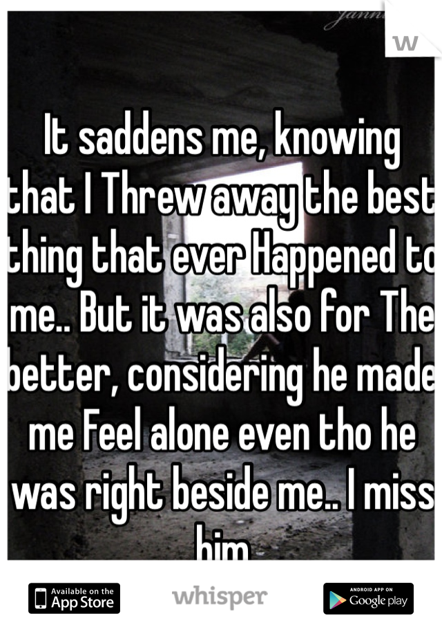 It saddens me, knowing that I Threw away the best thing that ever Happened to me.. But it was also for The better, considering he made me Feel alone even tho he was right beside me.. I miss him