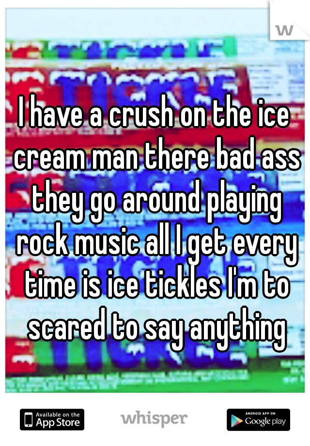 I have a crush on the ice cream man there bad ass they go around playing rock music all I get every time is ice tickles I'm to scared to say anything