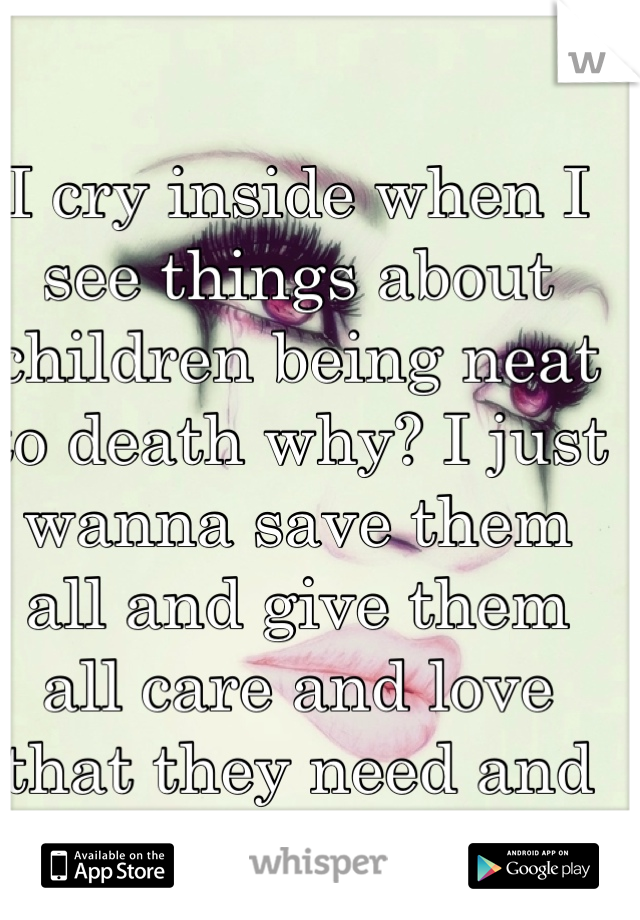 I cry inside when I see things about children being neat to death why? I just wanna save them all and give them all care and love that they need and deserve 