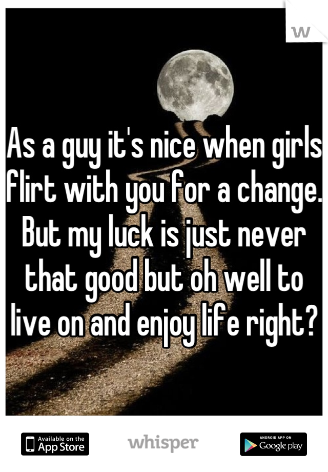 As a guy it's nice when girls flirt with you for a change. But my luck is just never that good but oh well to live on and enjoy life right?