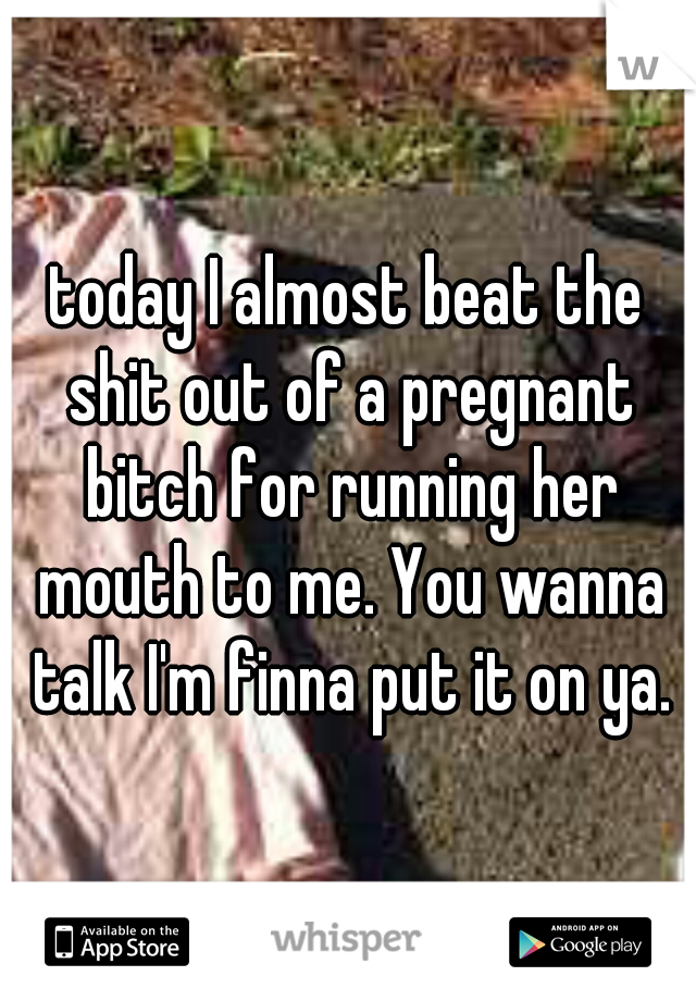today I almost beat the shit out of a pregnant bitch for running her mouth to me. You wanna talk I'm finna put it on ya.