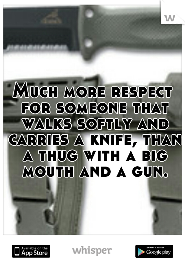 Much more respect for someone that walks softly and carries a knife, than a thug with a big mouth and a gun.