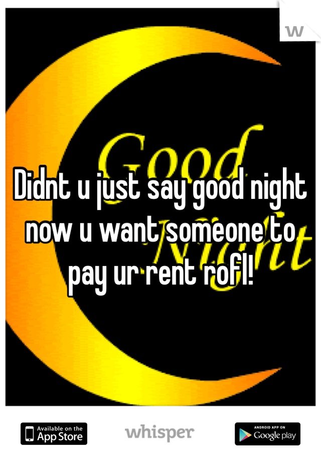 Didnt u just say good night now u want someone to pay ur rent rofl!
