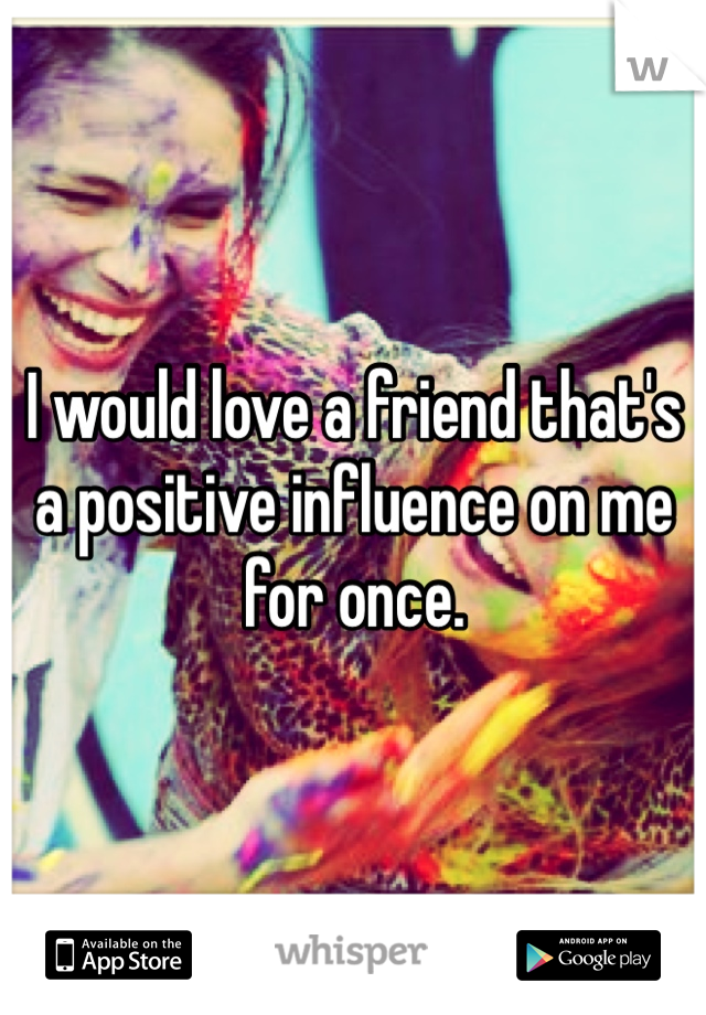 I would love a friend that's a positive influence on me for once. 