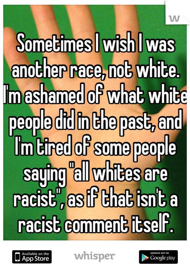 Sometimes I wish I was another race, not white. I'm ashamed of what white people did in the past, and I'm tired of some people saying "all whites are racist", as if that isn't a racist comment itself.