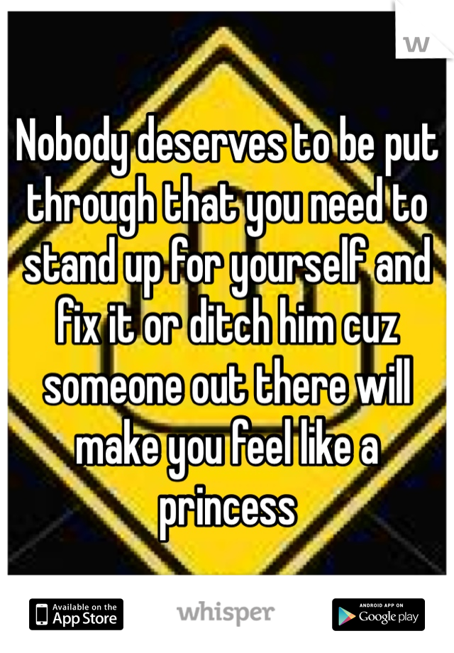 Nobody deserves to be put through that you need to stand up for yourself and fix it or ditch him cuz someone out there will make you feel like a princess 