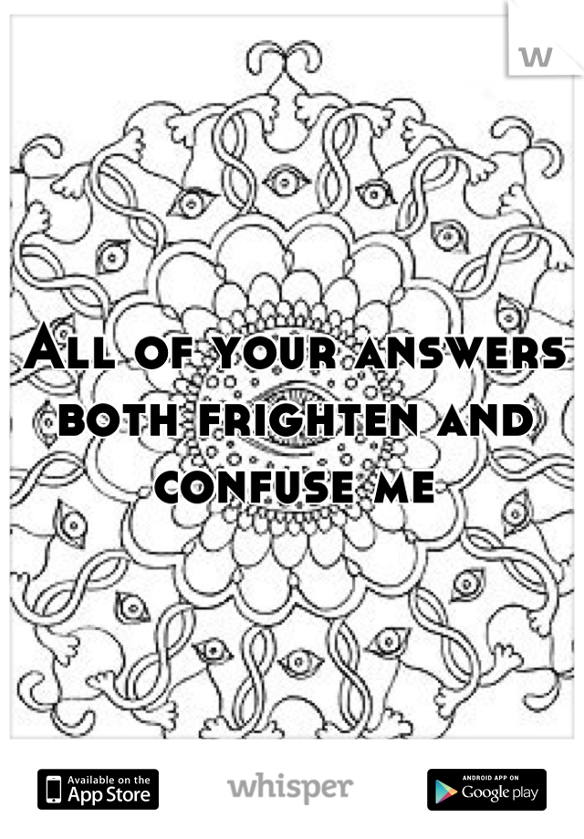 All of your answers both frighten and confuse me