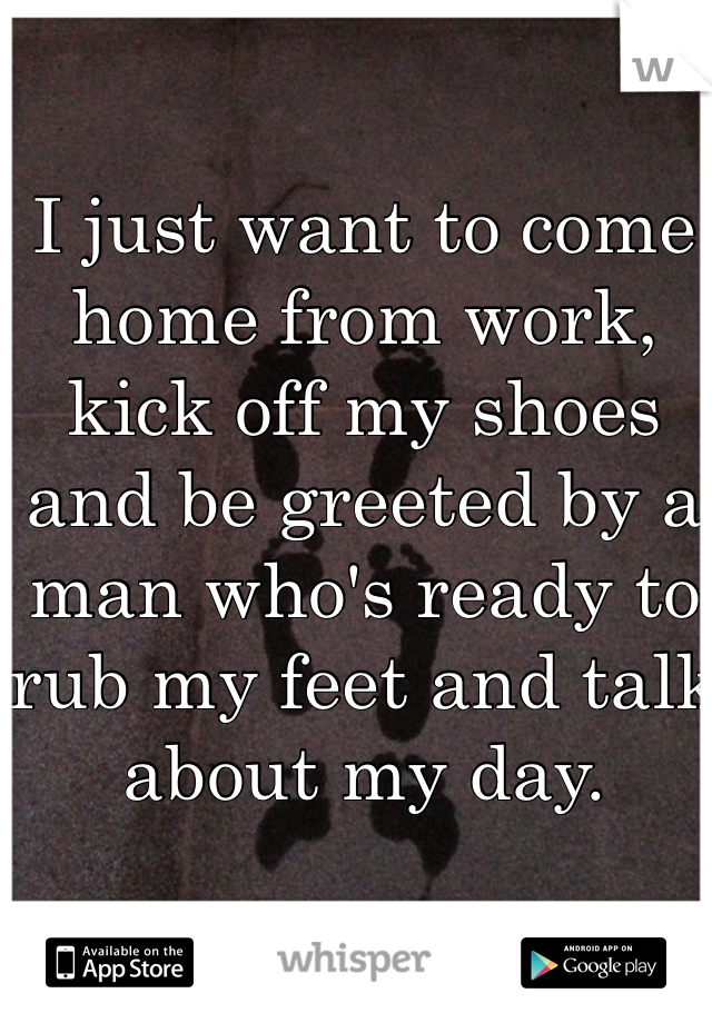 I just want to come home from work, kick off my shoes and be greeted by a man who's ready to rub my feet and talk about my day. 