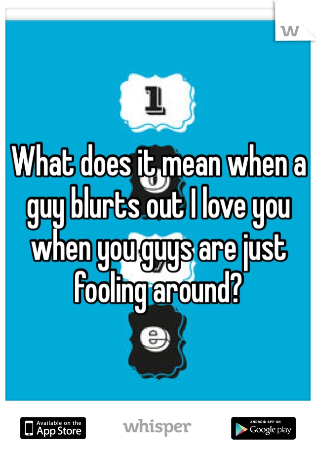What does it mean when a guy blurts out I love you when you guys are just fooling around? 