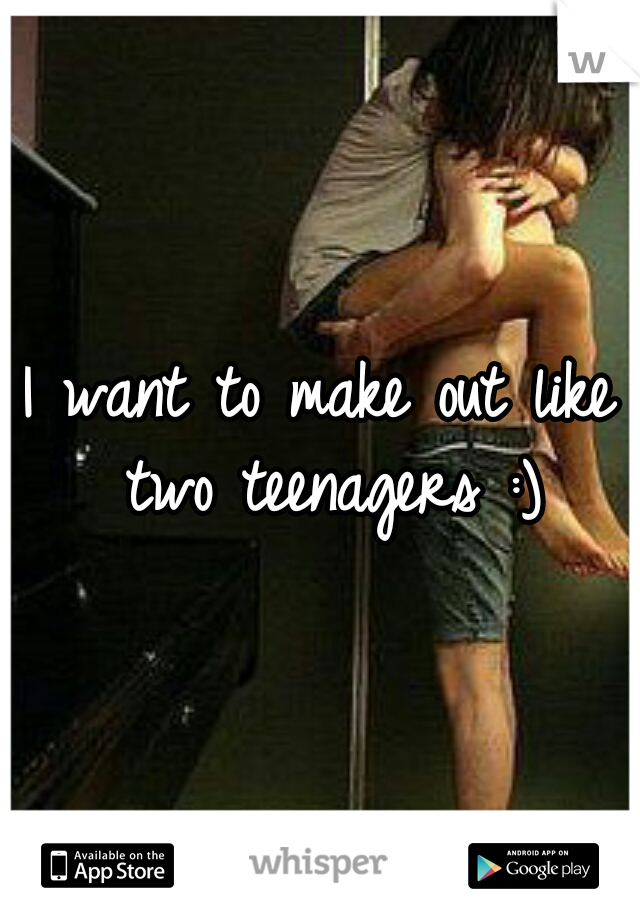 I want to make out like two teenagers :)