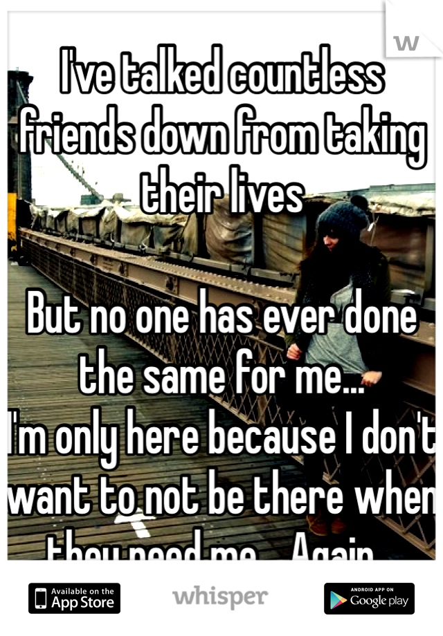 I've talked countless friends down from taking their lives 

But no one has ever done the same for me... 
I'm only here because I don't want to not be there when they need me... Again...