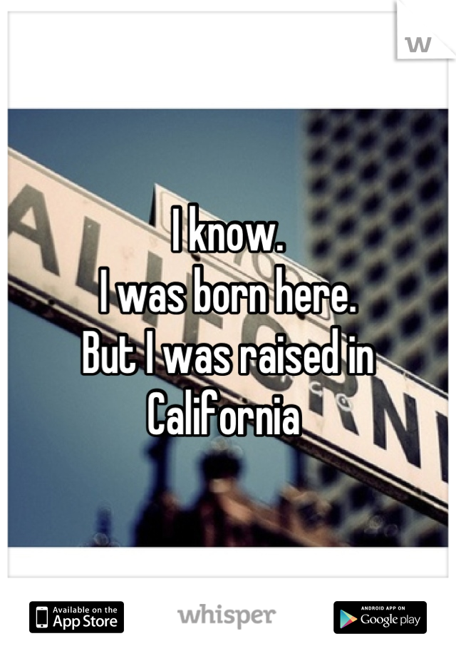 I know.
I was born here. 
But I was raised in California 