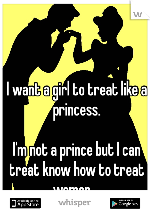 I want a girl to treat like a princess.

I'm not a prince but I can treat know how to treat women....