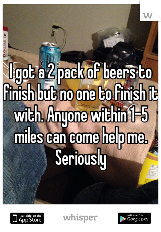I got a 2 pack of beers to finish but no one to finish it with. Anyone within 1-5 miles can come help me.
Seriously