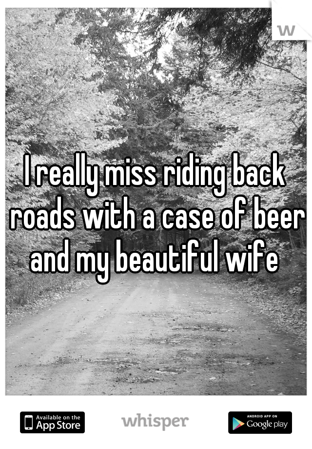 I really miss riding back roads with a case of beer and my beautiful wife 