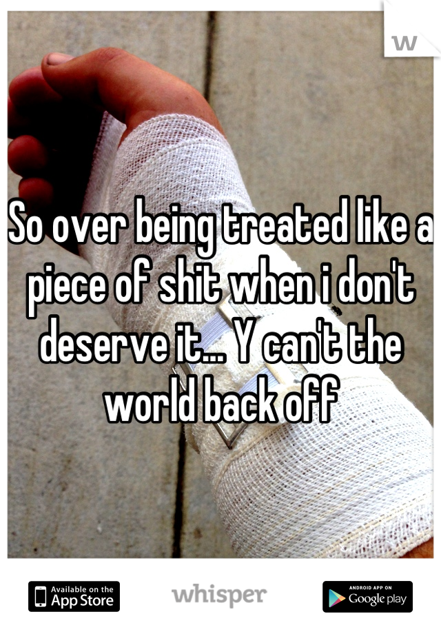 So over being treated like a piece of shit when i don't deserve it... Y can't the world back off
