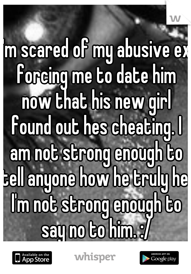 I'm scared of my abusive ex forcing me to date him now that his new girl found out hes cheating. I am not strong enough to tell anyone how he truly he. I'm not strong enough to say no to him. :/