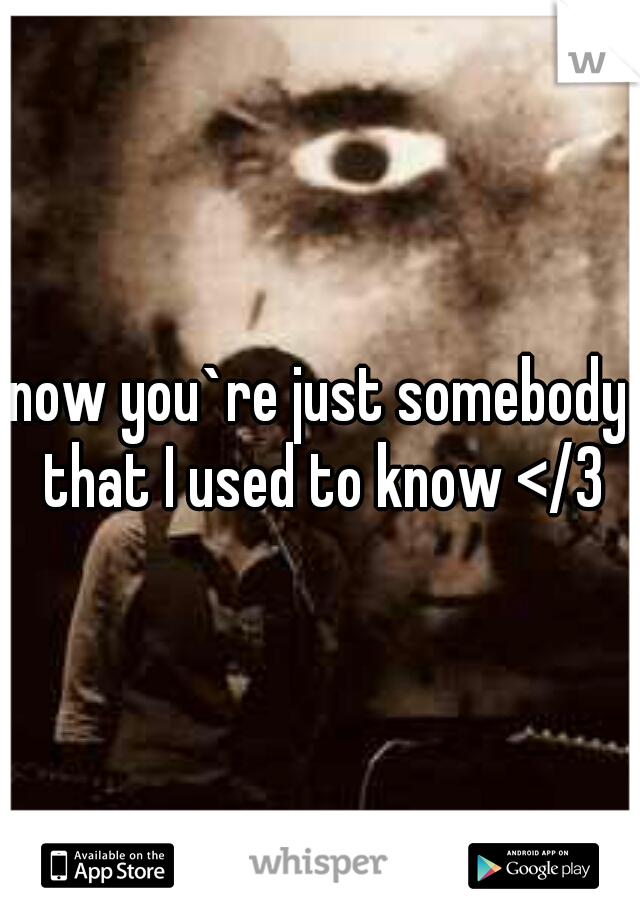 now you`re just somebody that I used to know </3