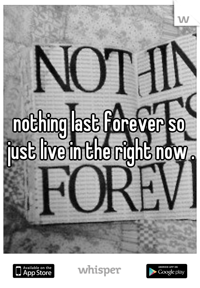 nothing last forever so just live in the right now .
