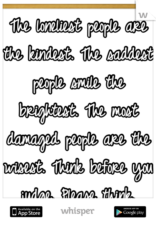 The loneliest people are the kindest. The saddest people smile the brightest. The most damaged people are the wisest. Think before you judge. Please think.