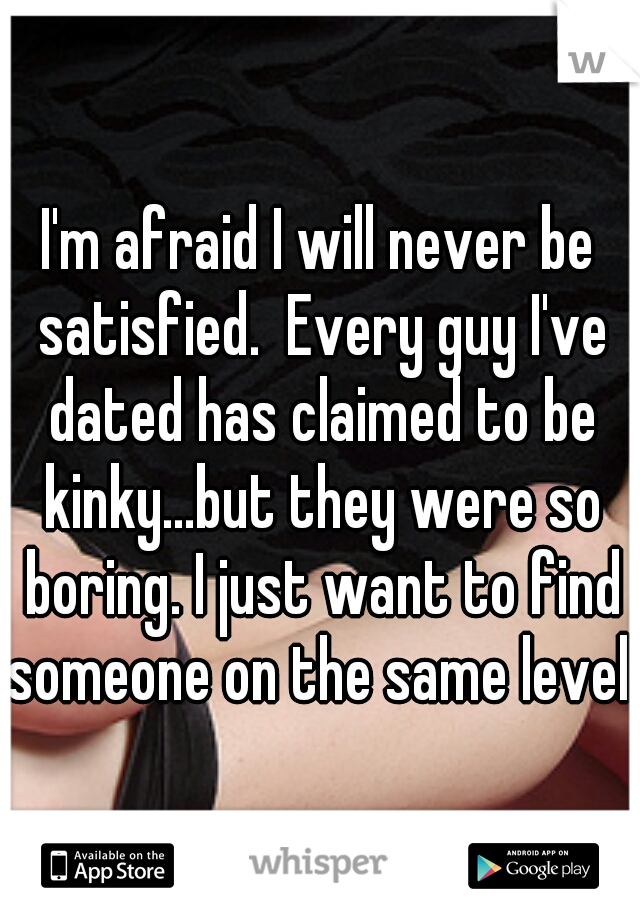 I'm afraid I will never be satisfied.  Every guy I've dated has claimed to be kinky...but they were so boring. I just want to find someone on the same level. 