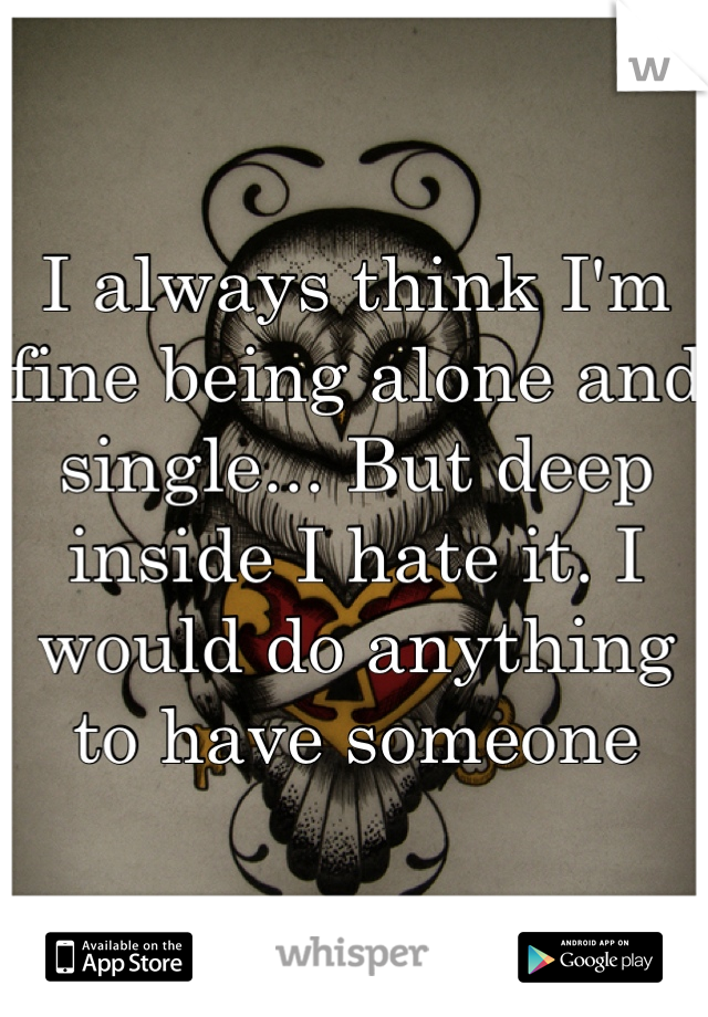 I always think I'm fine being alone and single... But deep inside I hate it. I would do anything to have someone