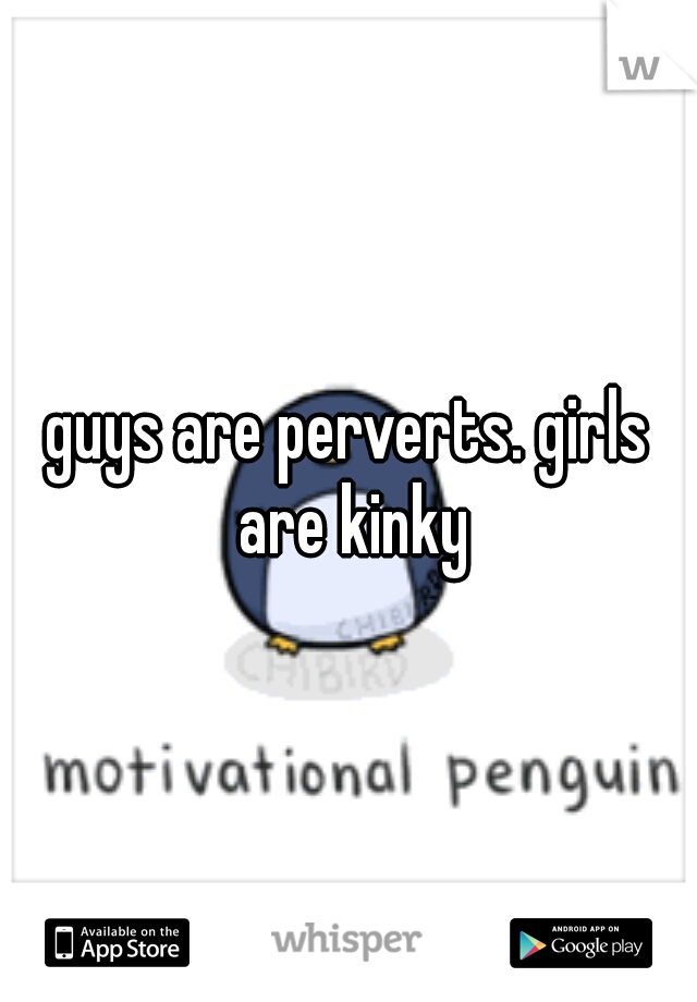 guys are perverts. girls are kinky