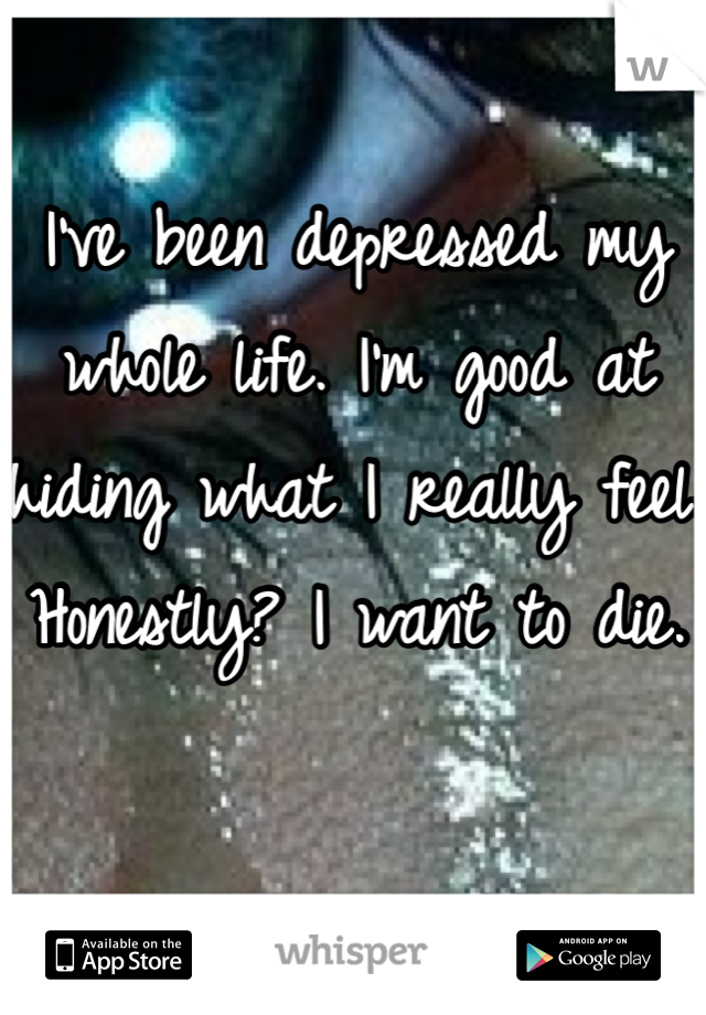 I've been depressed my whole life. I'm good at hiding what I really feel. Honestly? I want to die. 