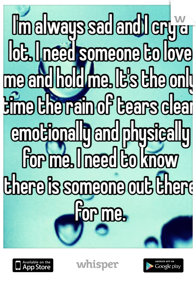 I'm always sad and I cry a lot. I need someone to love me and hold me. It's the only time the rain of tears clear emotionally and physically for me. I need to know there is someone out there for me. 