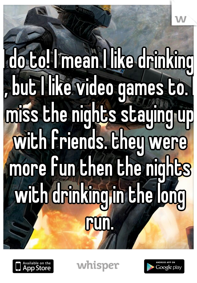 I do to! I mean I like drinking , but I like video games to. I miss the nights staying up with friends. they were more fun then the nights with drinking in the long run.