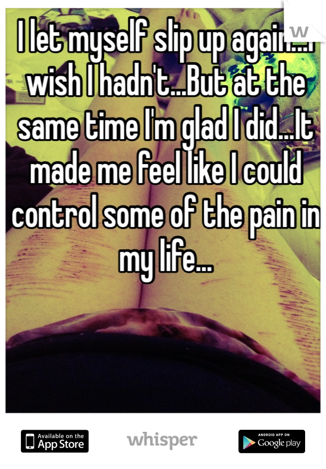 I let myself slip up again...I wish I hadn't...But at the same time I'm glad I did...It made me feel like I could control some of the pain in my life...