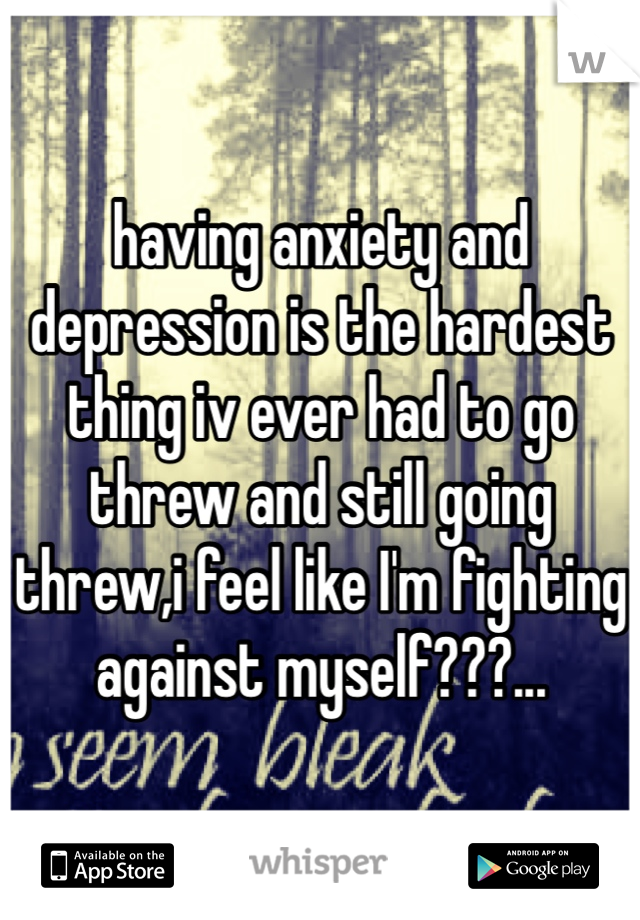 having anxiety and depression is the hardest thing iv ever had to go threw and still going threw,i feel like I'm fighting against myself???... 