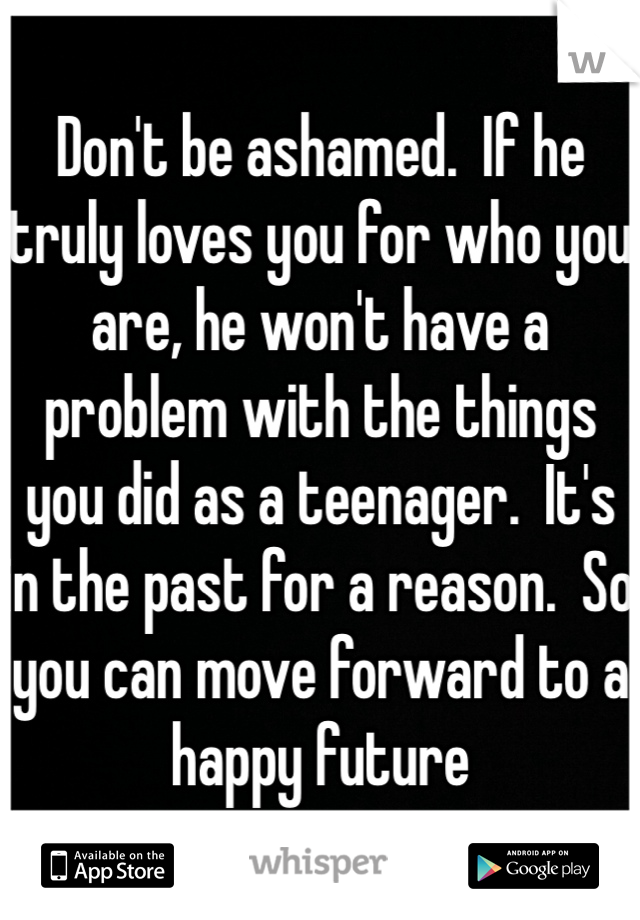 Don't be ashamed.  If he truly loves you for who you are, he won't have a problem with the things you did as a teenager.  It's in the past for a reason.  So you can move forward to a happy future