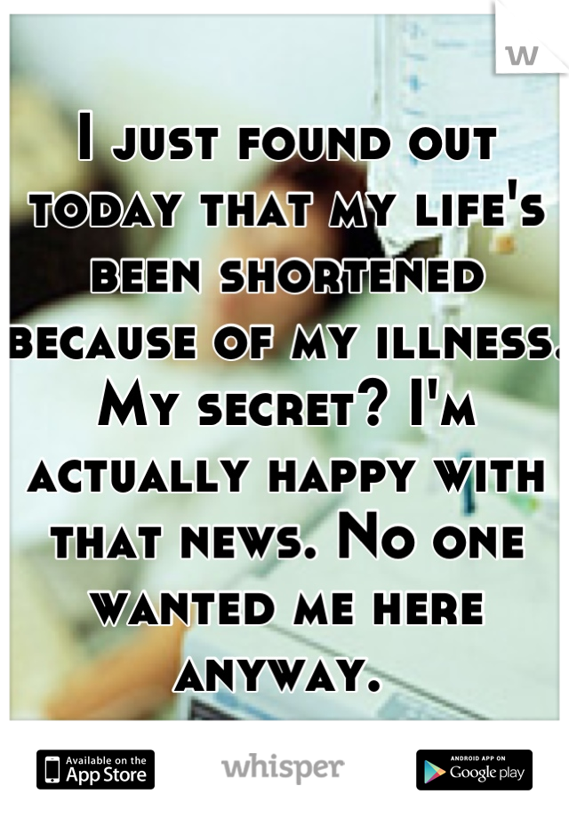 I just found out today that my life's been shortened because of my illness. My secret? I'm actually happy with that news. No one wanted me here anyway. 