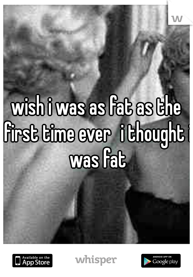 wish i was as fat as the first time ever
i thought i was fat