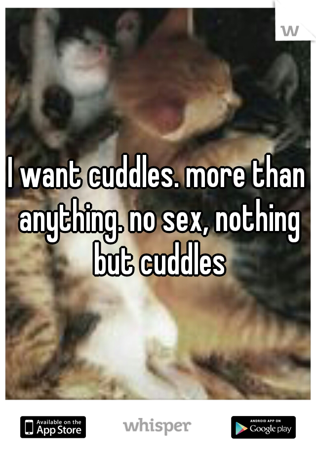 I want cuddles. more than anything. no sex, nothing but cuddles