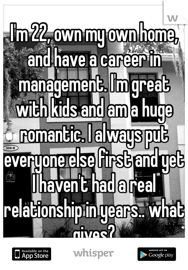 I'm 22, own my own home, and have a career in management. I'm great with kids and am a huge romantic. I always put everyone else first and yet I haven't had a real relationship in years.. what gives?