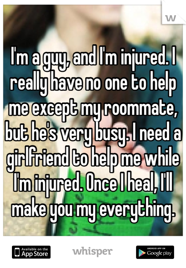 I'm a guy, and I'm injured. I really have no one to help me except my roommate, but he's very busy. I need a girlfriend to help me while I'm injured. Once I heal, I'll make you my everything.