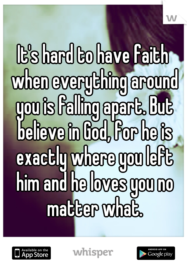 It's hard to have faith when everything around you is falling apart. But believe in God, for he is exactly where you left him and he loves you no matter what.