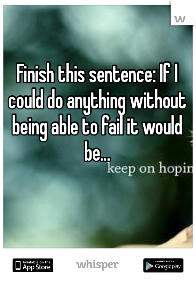 Finish this sentence: If I could do anything without being able to fail it would be... 