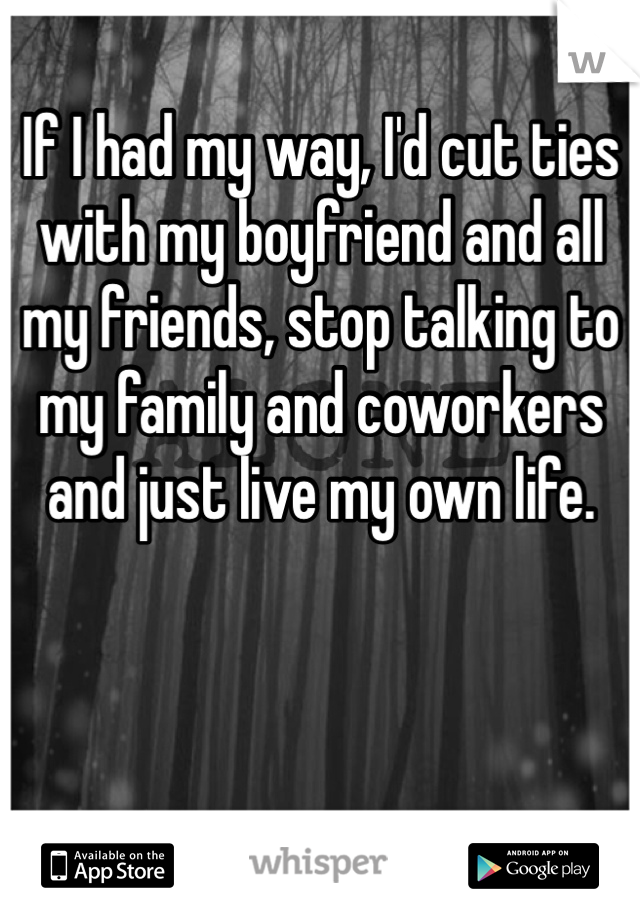 If I had my way, I'd cut ties with my boyfriend and all my friends, stop talking to my family and coworkers and just live my own life. 