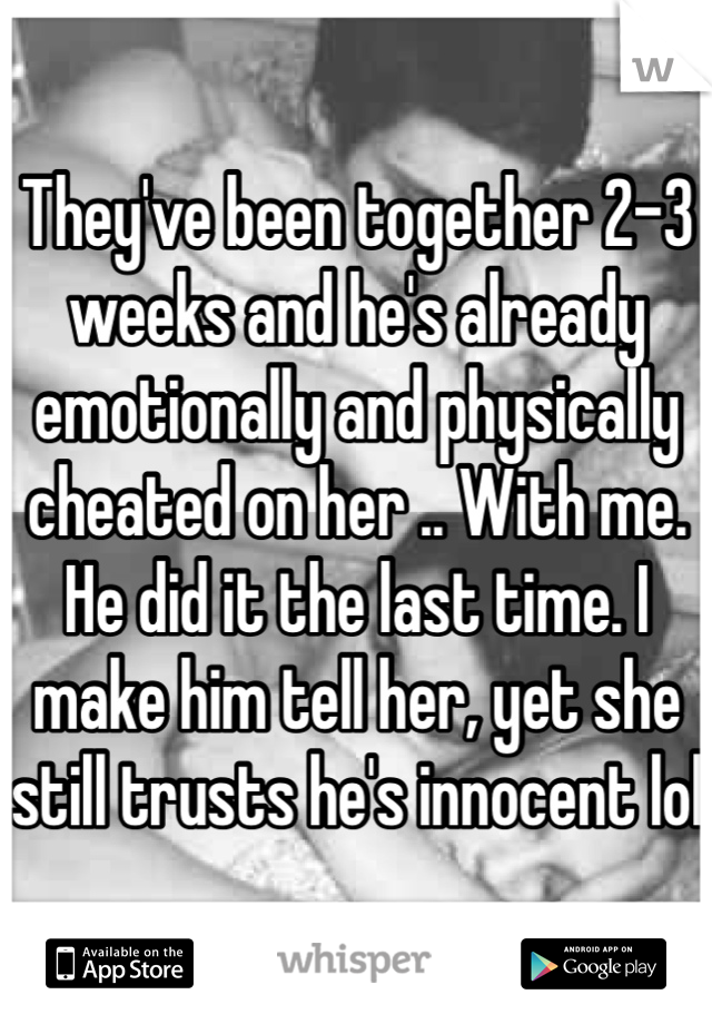 They've been together 2-3 weeks and he's already emotionally and physically cheated on her .. With me. He did it the last time. I make him tell her, yet she still trusts he's innocent lol