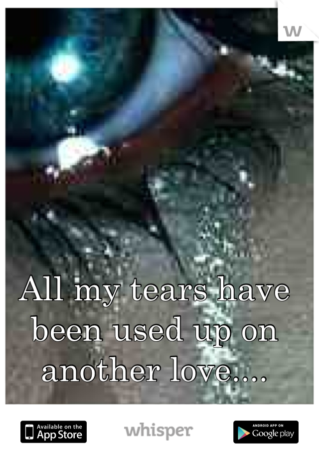 All my tears have been used up on another love....